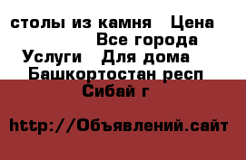 столы из камня › Цена ­ 55 000 - Все города Услуги » Для дома   . Башкортостан респ.,Сибай г.